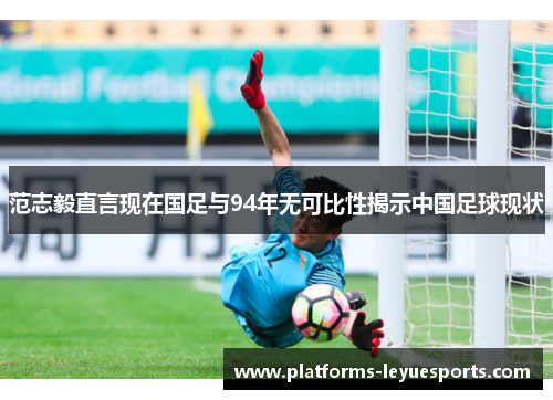 范志毅直言现在国足与94年无可比性揭示中国足球现状