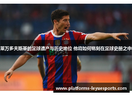 莱万多夫斯基的足球遗产与历史地位 他将如何铭刻在足球史册之中
