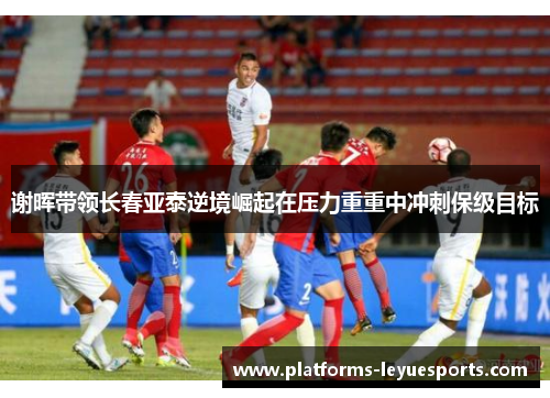 谢晖带领长春亚泰逆境崛起在压力重重中冲刺保级目标