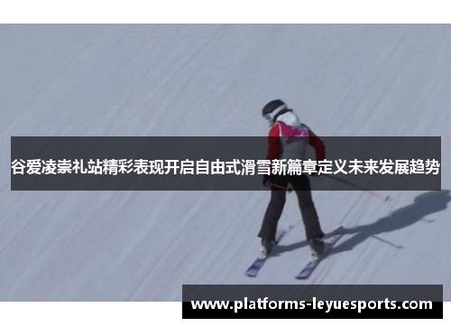 谷爱凌崇礼站精彩表现开启自由式滑雪新篇章定义未来发展趋势
