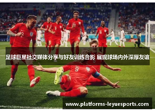 足球巨星社交媒体分享与好友训练合影 展现球场内外深厚友谊