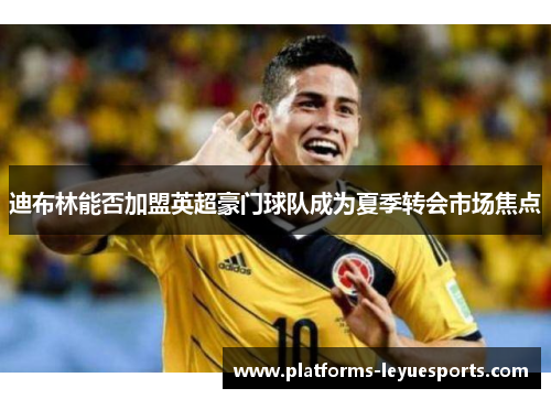 迪布林能否加盟英超豪门球队成为夏季转会市场焦点