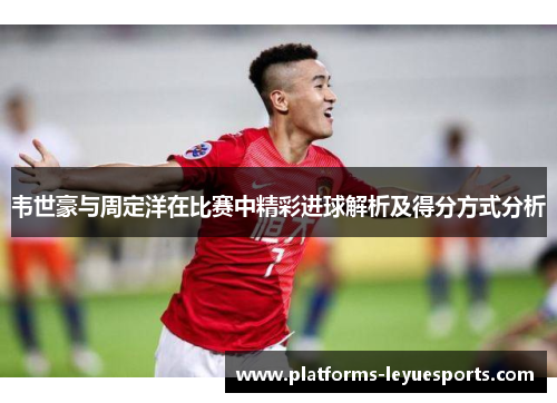 韦世豪与周定洋在比赛中精彩进球解析及得分方式分析