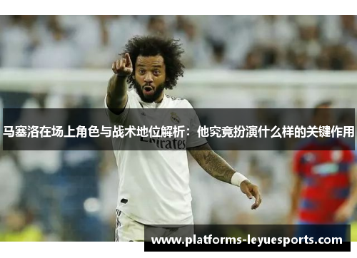 马塞洛在场上角色与战术地位解析：他究竟扮演什么样的关键作用