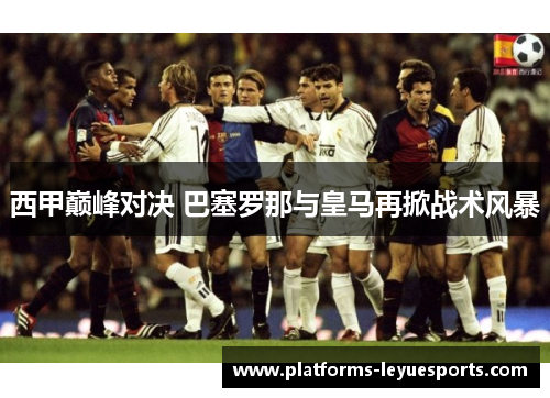 西甲巅峰对决 巴塞罗那与皇马再掀战术风暴