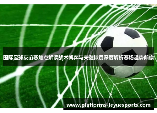 国际足球友谊赛焦点解读战术博弈与关键球员深度解析赛场趋势前瞻