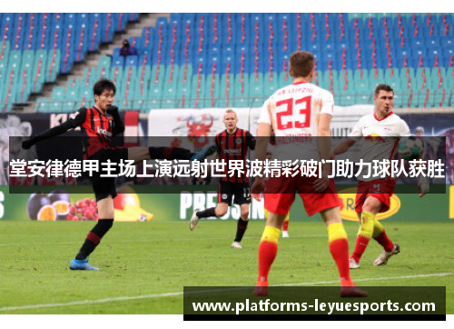 堂安律德甲主场上演远射世界波精彩破门助力球队获胜
