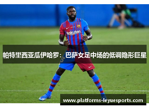帕特里西亚瓜伊哈罗：巴萨女足中场的低调隐形巨星
