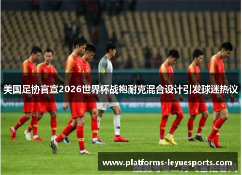 美国足协官宣2026世界杯战袍耐克混合设计引发球迷热议