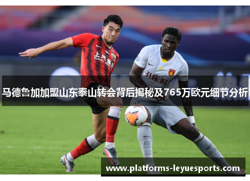 马德鲁加加盟山东泰山转会背后揭秘及765万欧元细节分析