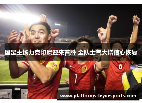 国足主场力克印尼迎来首胜 全队士气大增信心恢复
