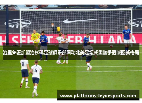 洛里免签加盟洛杉矶足球俱乐部震动北美足坛或重塑争冠版图新格局