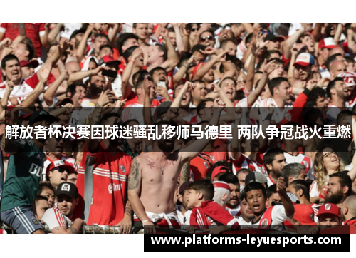 解放者杯决赛因球迷骚乱移师马德里 两队争冠战火重燃 解放者杯决赛因球迷骚乱移师马德里 两队争冠战火重燃
