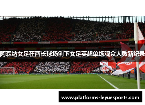 阿森纳女足在酋长球场创下女足英超单场观众人数新纪录 阿森纳女足在酋长球场创下女足英超单场观众人数新纪录